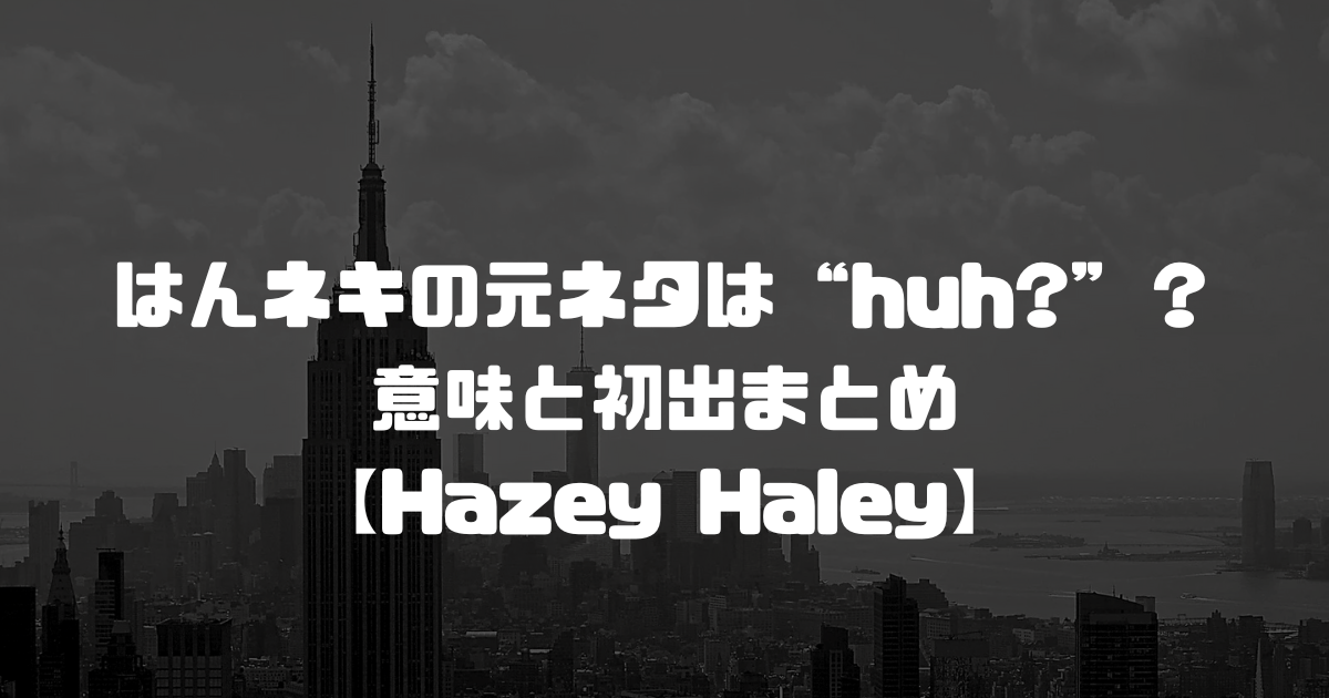 はんネキの元ネタは“huh?”？意味と初出まとめ【Hazey Haley】